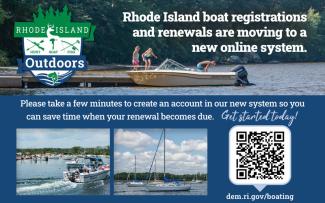 Rhode Island boat registrations  and renewals are moving to a  new online system. Please take a few minutes to create an account in our new system so you can save time when your renewal becomes due.    Get started today at dem.ri.gov/boating